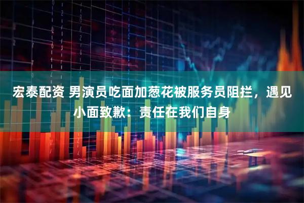 宏泰配资 男演员吃面加葱花被服务员阻拦，遇见小面致歉：责任在我们自身