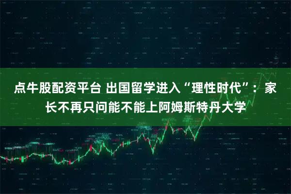 点牛股配资平台 出国留学进入“理性时代”：家长不再只问能不能上阿姆斯特丹大学