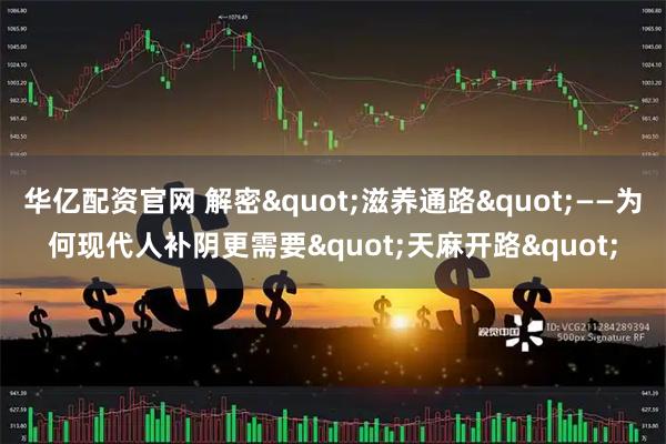 华亿配资官网 解密"滋养通路"——为何现代人补阴更需要"天麻开路"