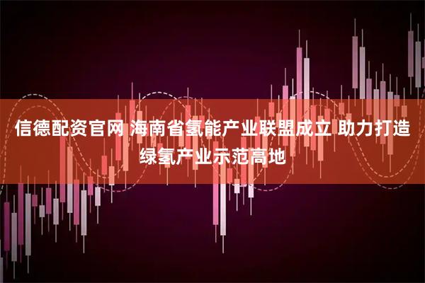 信德配资官网 海南省氢能产业联盟成立 助力打造绿氢产业示范高地