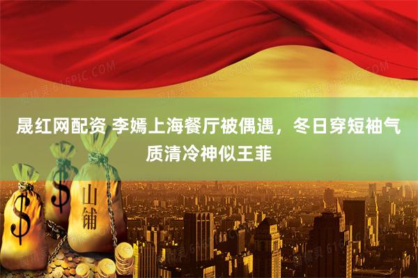 晟红网配资 李嫣上海餐厅被偶遇，冬日穿短袖气质清冷神似王菲