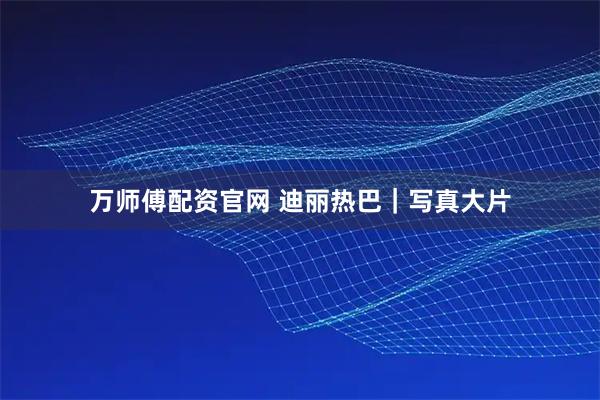万师傅配资官网 迪丽热巴｜写真大片