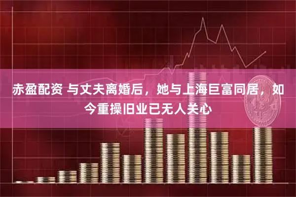赤盈配资 与丈夫离婚后，她与上海巨富同居，如今重操旧业已无人关心
