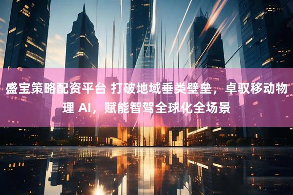 盛宝策略配资平台 打破地域垂类壁垒，卓驭移动物理 AI，赋能智驾全球化全场景