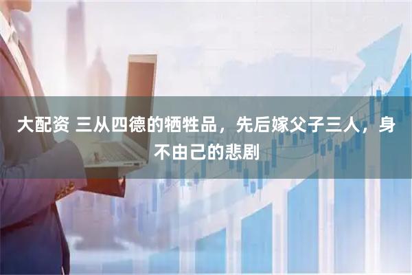 大配资 三从四德的牺牲品，先后嫁父子三人，身不由己的悲剧