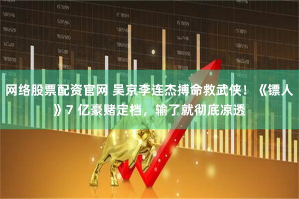 网络股票配资官网 吴京李连杰搏命救武侠！《镖人》7 亿豪赌定档，输了就彻底凉透