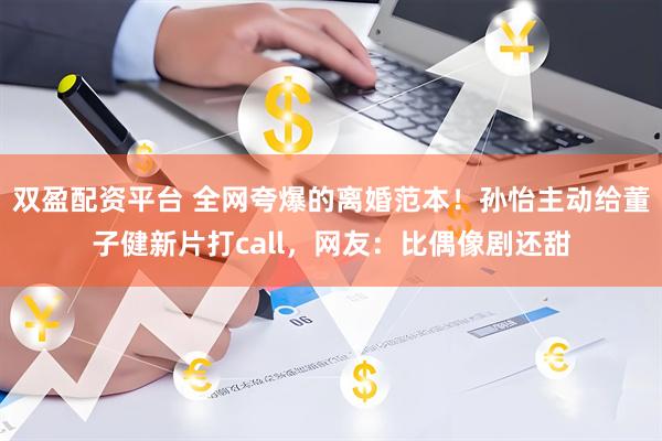 双盈配资平台 全网夸爆的离婚范本！孙怡主动给董子健新片打call，网友：比偶像剧还甜