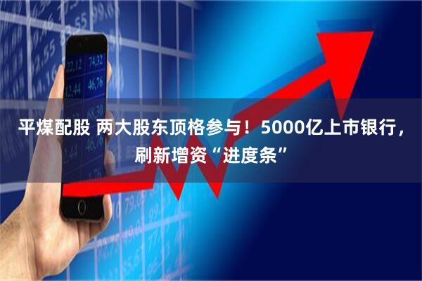 平煤配股 两大股东顶格参与！5000亿上市银行，刷新增资“进度条”