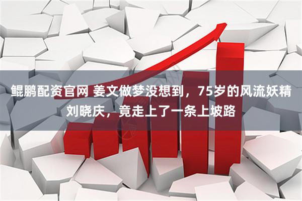 鲲鹏配资官网 姜文做梦没想到，75岁的风流妖精刘晓庆，竟走上了一条上坡路